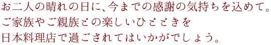 お二人の晴れの日に、今までの感謝の気持ちを込めて。ご家族やご親族との楽しいひとときを、日本料理店で過ごされてはいかがでしょう。